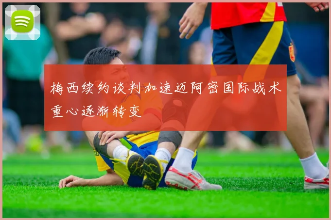 梅西续约谈判加速迈阿密国际战术重心逐渐转变